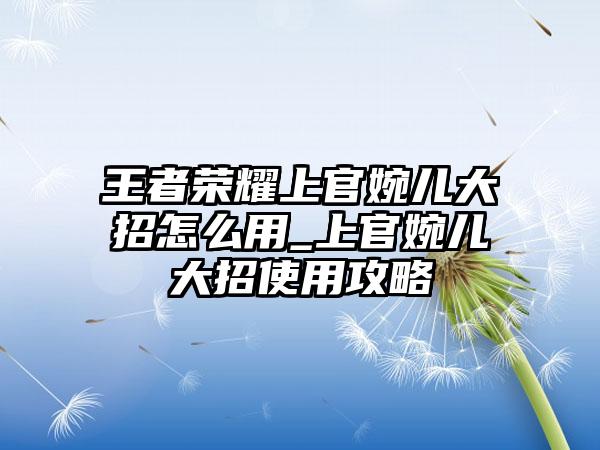 王者荣耀上官婉儿大招怎么用_上官婉儿大招使用攻略