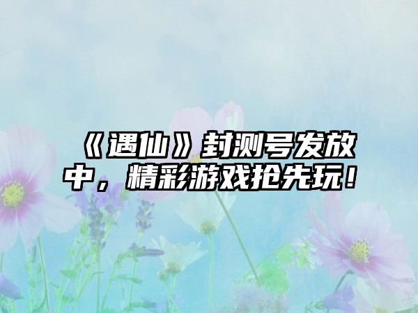 《遇仙》封测号发放中，精彩游戏抢先玩！