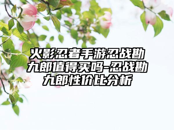 火影忍者手游忍战勘九郎值得买吗-忍战勘九郎性价比分析