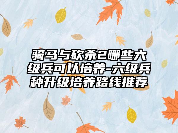 骑马与砍杀2哪些六级兵可以培养-六级兵种升级培养路线推荐