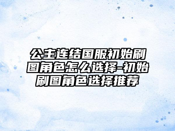 公主连结国服初始刷图角色怎么选择-初始刷图角色选择推荐