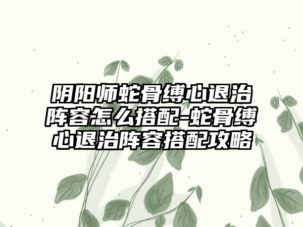 阴阳师蛇骨缚心退治阵容怎么搭配-蛇骨缚心退治阵容搭配攻略