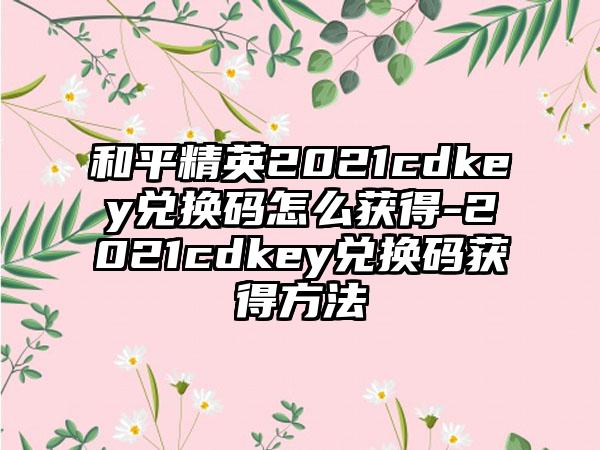 和平精英2021cdkey兑换码怎么获得-2021cdkey兑换码获得方法