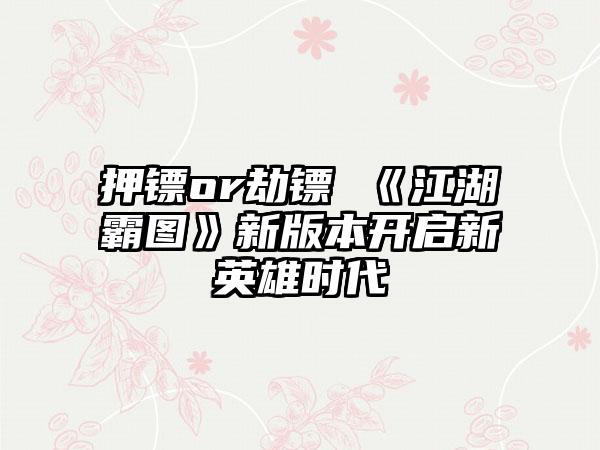 押镖or劫镖 《江湖霸图》新版本开启新英雄时代