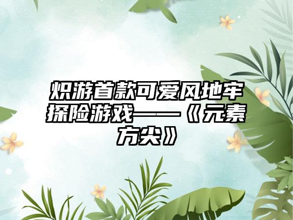 炽游首款可爱风地牢探险游戏——《元素方尖》