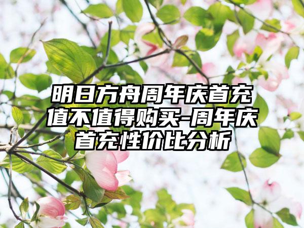 明日方舟周年庆首充值不值得购买-周年庆首充性价比分析