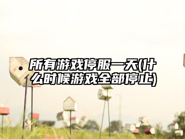所有游戏停服一天(什么时候游戏全部停止)