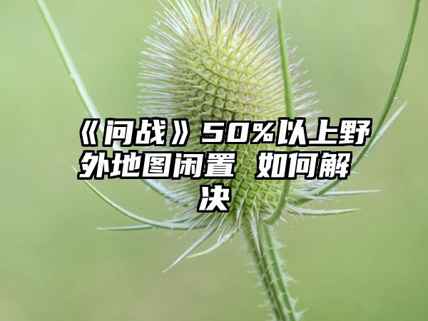 《问战》50%以上野外地图闲置 如何解决