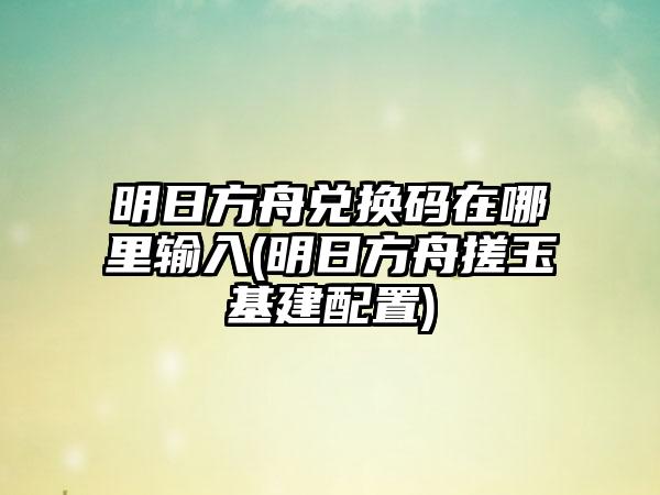 明日方舟兑换码在哪里输入(明日方舟搓玉基建配置)