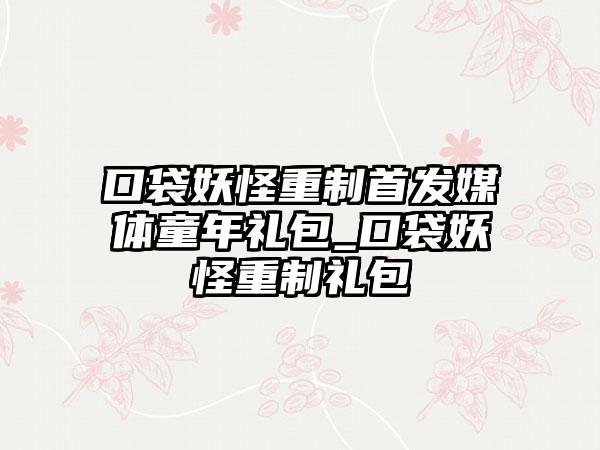 口袋妖怪重制首发媒体童年礼包_口袋妖怪重制礼包