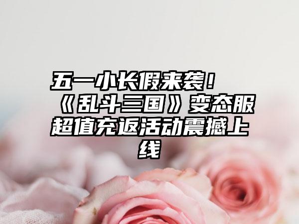 五一小长假来袭！《乱斗三国》变态服超值充返活动震撼上线