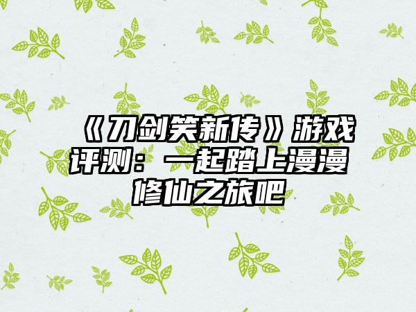 《刀剑笑新传》游戏评测：一起踏上漫漫修仙之旅吧