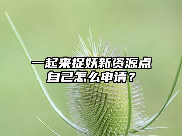 一起来捉妖新资源点自己怎么申请？