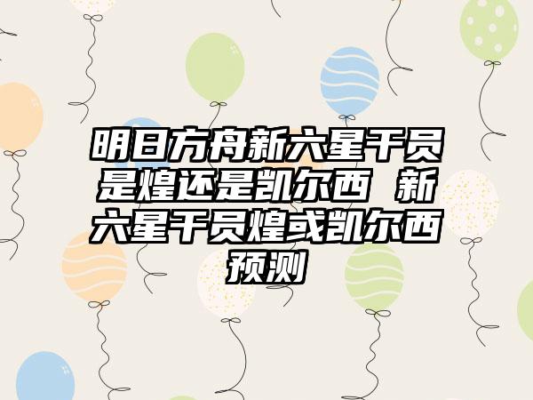 明日方舟新六星干员是煌还是凯尔西 新六星干员煌或凯尔西预测
