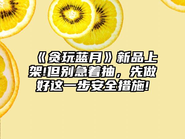 《贪玩蓝月》新品上架!但别急着抽，先做好这一步安全措施!