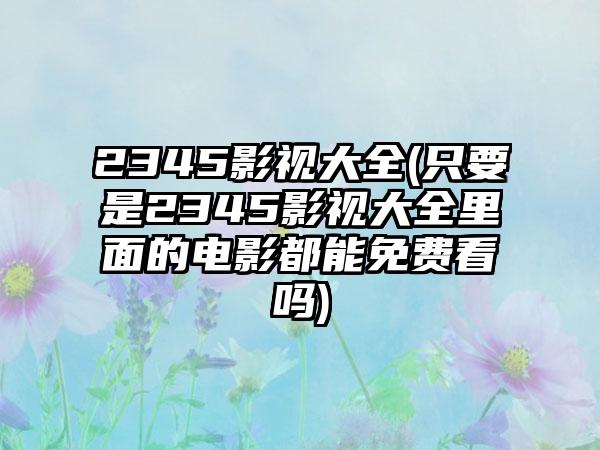 2345影视大全(只要是2345影视大全里面的电影都能免费看吗)