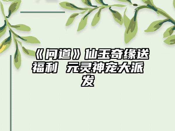 《问道》仙玉奇缘送福利 元灵神宠大派发