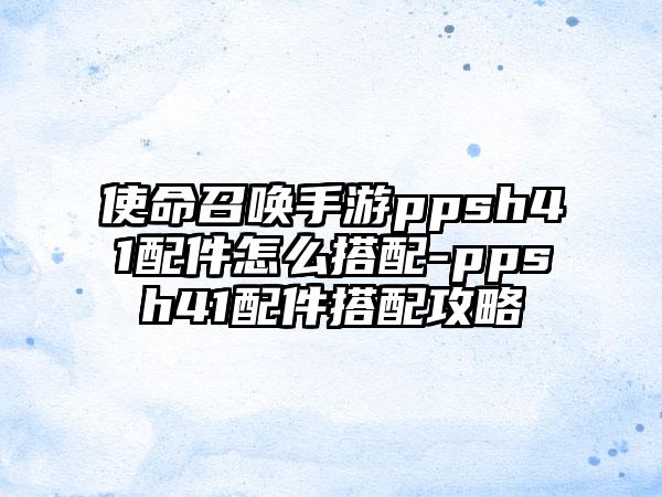 使命召唤手游ppsh41配件怎么搭配-ppsh41配件搭配攻略
