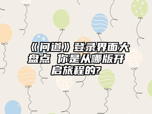 《问道》登录界面大盘点 你是从哪版开启旅程的?