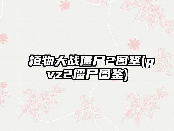 植物大战僵尸2图鉴(pvz2僵尸图鉴)