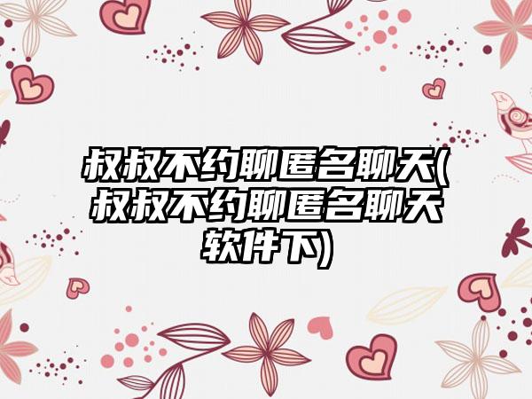 叔叔不约聊匿名聊天(叔叔不约聊匿名聊天软件下)