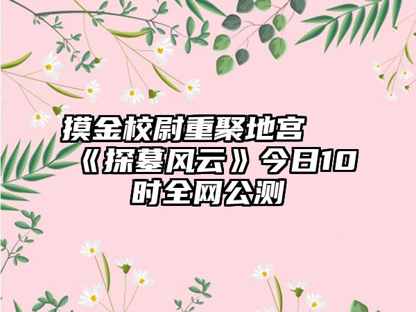 摸金校尉重聚地宫 《探墓风云》今日10时全网公测