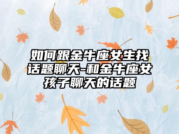 如何跟金牛座女生找话题聊天-和金牛座女孩子聊天的话题