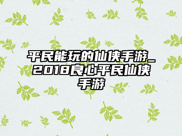 平民能玩的仙侠手游_2018良心平民仙侠手游
