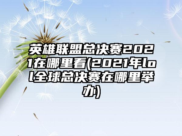 英雄联盟总决赛2021在哪里看(2021年lol全球总决赛在哪里举办)