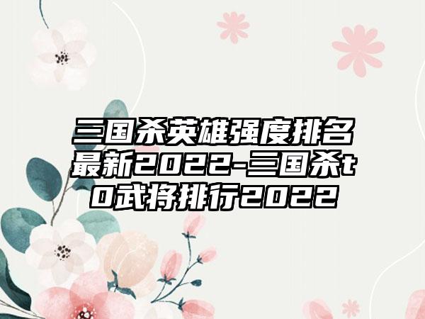 三国杀英雄强度排名最新2022-三国杀t0武将排行2022