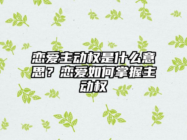 恋爱主动权是什么意思？恋爱如何掌握主动权