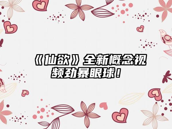 《仙欲》全新概念视频劲暴眼球！