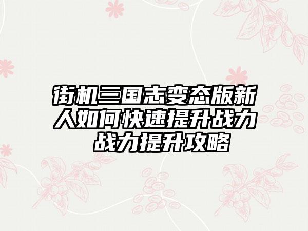 街机三国志变态版新人如何快速提升战力 战力提升攻略