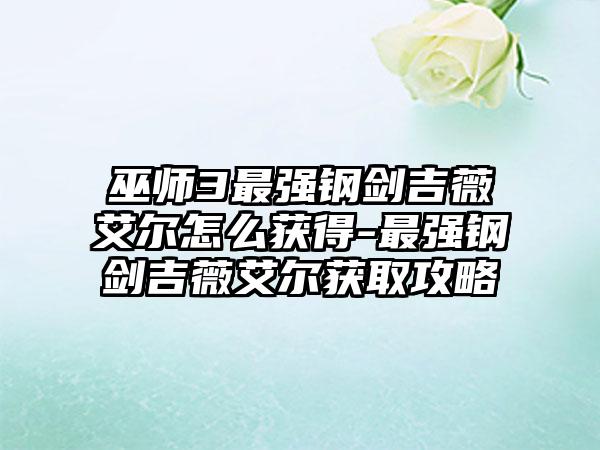 巫师3最强钢剑吉薇艾尔怎么获得-最强钢剑吉薇艾尔获取攻略