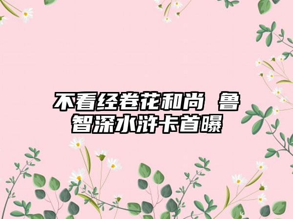 不看经卷花和尚 鲁智深水浒卡首曝