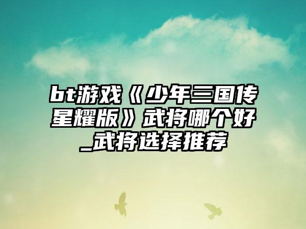 bt游戏《少年三国传星耀版》武将哪个好_武将选择推荐