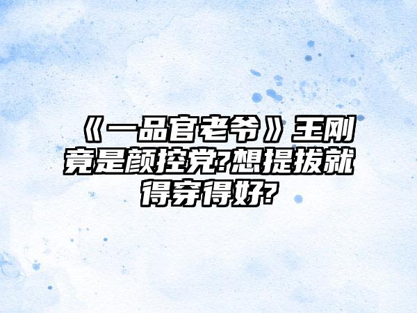 《一品官老爷》王刚竟是颜控党?想提拔就得穿得好?