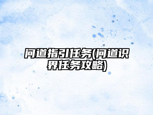 问道指引任务(问道识界任务攻略)