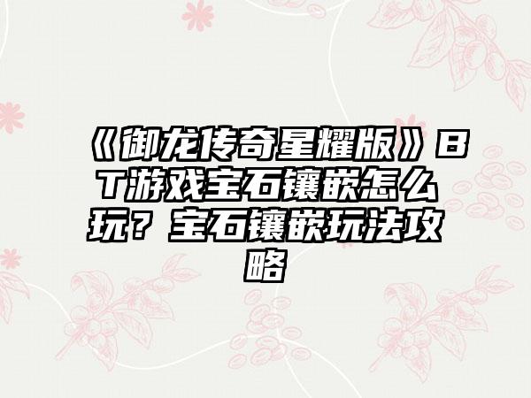 《御龙传奇星耀版》BT游戏宝石镶嵌怎么玩？宝石镶嵌玩法攻略
