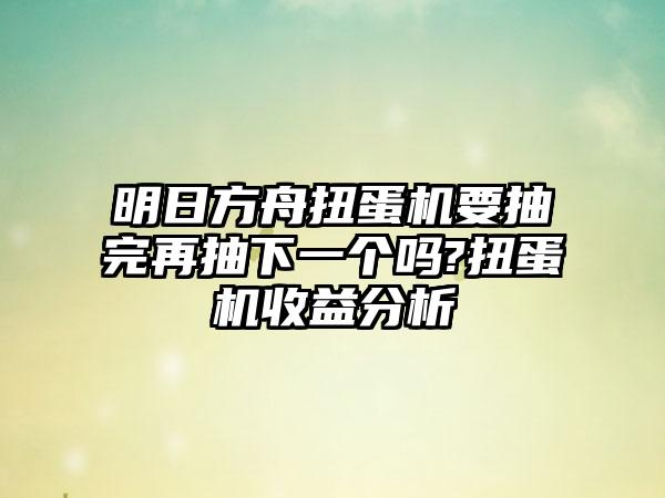 明日方舟扭蛋机要抽完再抽下一个吗?扭蛋机收益分析