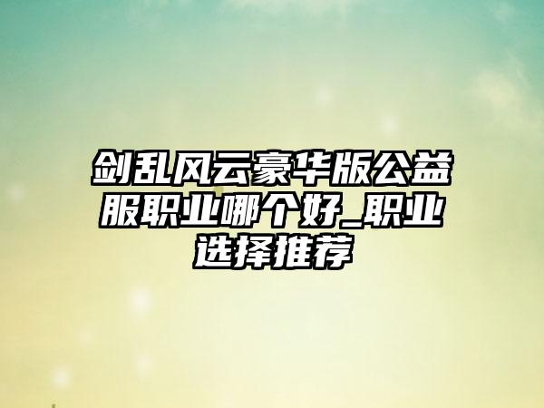 剑乱风云豪华版公益服职业哪个好_职业选择推荐