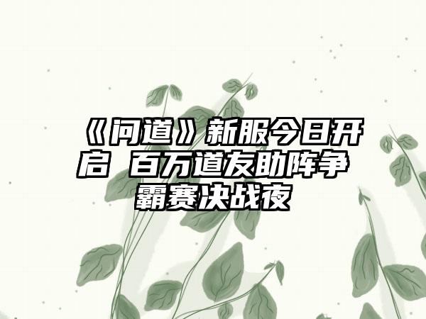 《问道》新服今日开启 百万道友助阵争霸赛决战夜