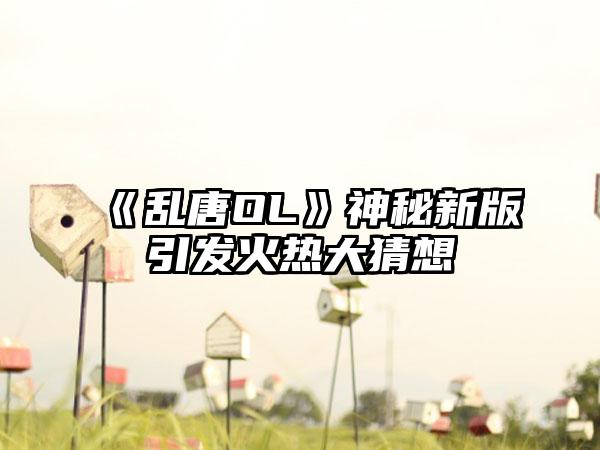 《乱唐OL》神秘新版引发火热大猜想