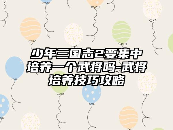 少年三国志2要集中培养一个武将吗-武将培养技巧攻略