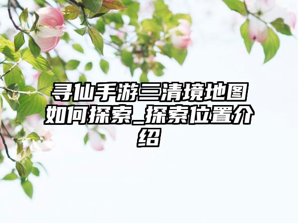 寻仙手游三清境地图如何探索_探索位置介绍