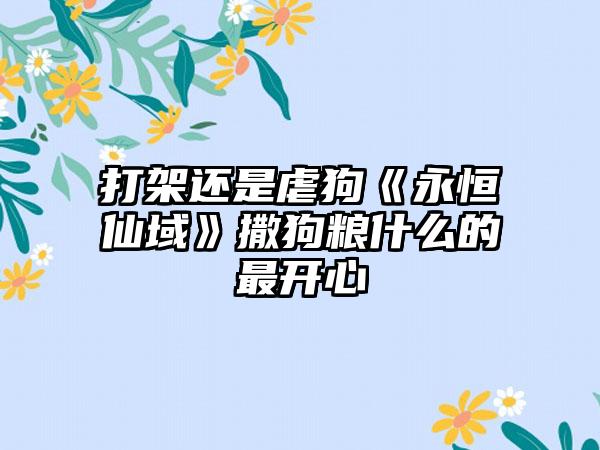 打架还是虐狗《永恒仙域》撒狗粮什么的最开心