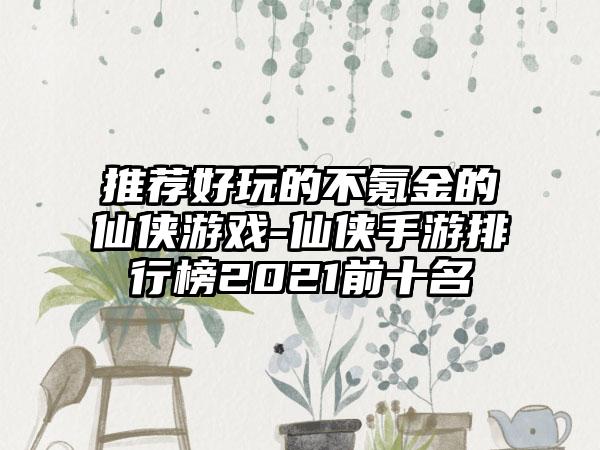 推荐好玩的不氪金的仙侠游戏-仙侠手游排行榜2021前十名
