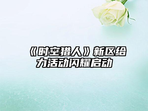 《时空猎人》新区给力活动闪耀启动