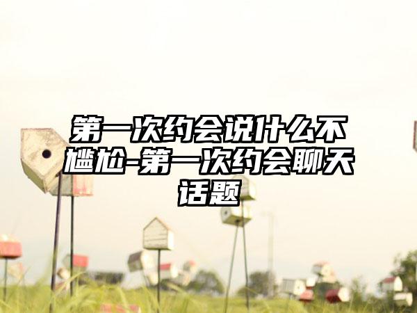 第一次约会说什么不尴尬-第一次约会聊天话题