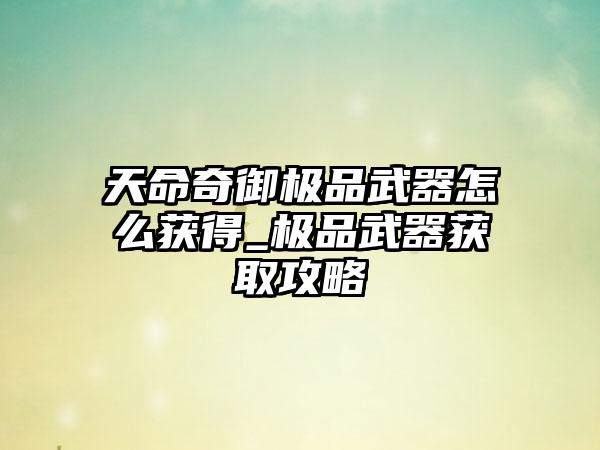 天命奇御极品武器怎么获得_极品武器获取攻略